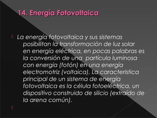 14. Energía Fotovoltaica14. Energía Fotovoltaica
 La energía fotovoltaica y sus sistemas
posibilitan la transformación de luz solar
en energía eléctrica, en pocas palabras es
la conversión de una  partícula luminosa
con energía (fotón) en una energía
electromotriz (voltaica). La caracteristica
principal de un sistema de energía
fotovoltaica es la célula fotoeléctrica, un
dispositivo construido de silicio (extraído de
la arena común).

 