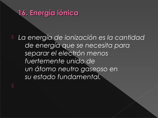 16. Energía iónica16. Energía iónica
 La energía de ionización es la cantidad
de energía que se necesita para
separar el electrón menos
fuertemente unido de
un átomo neutro gaseoso en
su estado fundamental.

 