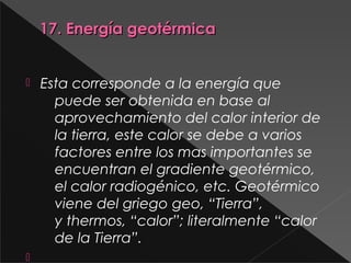 17. Energía geotérmica17. Energía geotérmica
 Esta corresponde a la energía que
puede ser obtenida en base al
aprovechamiento del calor interior de
la tierra, este calor se debe a varios
factores entre los mas importantes se
encuentran el gradiente geotérmico,
el calor radiogénico, etc. Geotérmico
viene del griego geo, “Tierra”,
y thermos, “calor”; literalmente “calor
de la Tierra”.

 