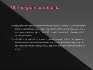 18. Energía mareomotriz18. Energía mareomotriz
 
 Es la resultante del aprovechamiento de las mareas, se debe a la diferencia de
altura media de los mares según la posición relativa de la Tierra y la Luna y
que como resultante  da la atracción gravitatoria de esta ultima y del sol
sobre los océanos.
 De esta diferencias de altura se puede obtener energía  interponiendo partes
móviles al movimiento natural de ascenso o descenso de las aguas, junto
con mecanismos de canalización y depósito, para obtener movimiento en
un eje.

 