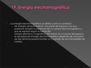   19. Energía electromagnética 19. Energía electromagnética 
 
 La energía electromagnética se define como la cantidad
de energía almacenada en una parte del espacio a la que
podemos otorgar la presencia de un campo electromagnético y
que se expresa según la fuerza del
campo eléctrico y magnético del mismo. En un punto del espacio
la densidad de energía electromagnética depende de una suma
de dos términos proporcionales al cuadrado de las intensidades de
campo.

 