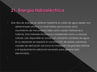 21. Energía hidroeléctrica21. Energía hidroeléctrica
 Este tipo de energía se obtiene mediante la caída de agua desde una
determinada altura a un nivel inferior provocando así el
movimiento de mecanismos tales como ruedas hidráulicas o
turbinas, Esta hidroelectricidad es considerada como un recurso
natural, solo disponible en zonas con suficiente cantidad de agua.
En su desarrollo se requiere la construcción de presas, pantanos,
canales de derivación así como la instalación de grandes turbinas
y el equipamiento adicional necesario para generar esta
electricidad.

 