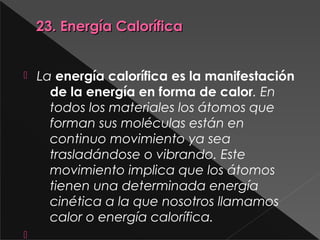 23. Energía Calorífica23. Energía Calorífica
 La energía calorífica es la manifestación
de la energía en forma de calor. En
todos los materiales los átomos que
forman sus moléculas están en
continuo movimiento ya sea
trasladándose o vibrando. Este
movimiento implica que los átomos
tienen una determinada energía
cinética a la que nosotros llamamos
calor o energía calorífica.

 