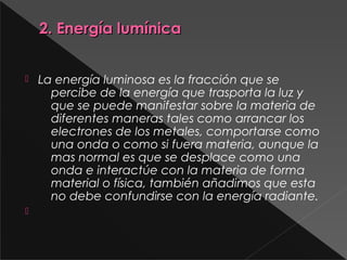 2. Energía lumínica2. Energía lumínica
 La energía luminosa es la fracción que se
percibe de la energía que trasporta la luz y
que se puede manifestar sobre la materia de
diferentes maneras tales como arrancar los
electrones de los metales, comportarse como
una onda o como si fuera materia, aunque la
mas normal es que se desplace como una
onda e interactúe con la materia de forma
material o física, también añadimos que esta
no debe confundirse con la energía radiante.

 