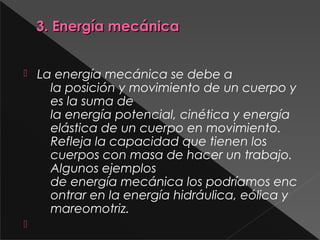 3. Energía mecánica3. Energía mecánica
 La energía mecánica se debe a
la posición y movimiento de un cuerpo y
es la suma de
la energía potencial, cinética y energía 
elástica de un cuerpo en movimiento.
Refleja la capacidad que tienen los
cuerpos con masa de hacer un trabajo.
Algunos ejemplos
de energía mecánica los podríamos enc
ontrar en la energía hidráulica, eólica y
mareomotriz.

 