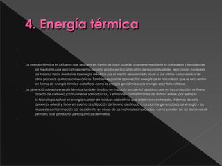 4. Energía térmica4. Energía térmica

 
 La energía térmica es la fuerza que se libera en forma de calor, puede obtenerse mediante la naturaleza y también del
sol mediante una reacción exotérmica como podría ser la combustión de los combustibles, reacciones nucleares
de fusión o fisión, mediante la energía eléctrica por el efecto denominado Joule o por ultimo como residuo de
otros procesos químicos o mecánicos. También es posible aprovechar energía de la naturaleza  que se encuentra
en forma de energía térmica calorifica, como la energía geotérmica o la energía solar fotovoltaica.
 La obtención de esta energía térmica también implica un impacto ambiental debido a que en la combustión se libera
dióxido de carbono (comúnmente llamado CO2 )  y emisiones contaminantes de distinta índole, por ejemplo
la tecnología actual en energía nuclear da residuos radiactivos que deben ser controlados. Ademas de esto
debemos añadir y tener en cuenta la utilización de terreno destinado a las plantas generadoras de energía y los
riegos de contaminación por accidentes en el uso de los materiales implicados,  como pueden ser los derrames de
petróleo o de productos petroquímicos derivados.

 