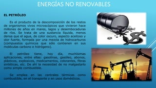 ENERGÍAS NO RENOVABLES
EL PETRÓLEO
Es el producto de la descomposición de los restos
de organismos vivos microscópicos que vivieron hace
millones de años en mares, lagos y desembocaduras
de ríos. Se trata de una sustancia líquida, menos
densa que el agua, de color oscuro, aspecto aceitoso y
olor fuerte, formada por una mezcla de hidrocarburos
(compuestos químicos que sólo contienen en sus
moléculas carbono e hidrógeno).
El petróleo tiene, hoy día, muchísimas
aplicaciones, entre ellas: gasolinas, gasóleo, abonos,
plásticos, explosivos, medicamentos, colorantes, fibras
sintéticas, etc. De ahí la necesidad de no malgastarlo
como simple combustible.
Se emplea en las centrales térmicas como
combustible, en el transporte y en usos domésticos.
 