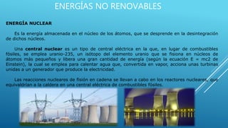 ENERGÍAS NO RENOVABLES
ENERGÍA NUCLEAR
Es la energía almacenada en el núcleo de los átomos, que se desprende en la desintegración
de dichos núcleos.
Una central nuclear es un tipo de central eléctrica en la que, en lugar de combustibles
fósiles, se emplea uranio-235, un isótopo del elemento uranio que se fisiona en núcleos de
átomos más pequeños y libera una gran cantidad de energía (según la ecuación E = mc2 de
Einstein), la cual se emplea para calentar agua que, convertida en vapor, acciona unas turbinas
unidas a un generador que produce la electricidad.
Las reacciones nucleares de fisión en cadena se llevan a cabo en los reactores nucleares, que
equivaldrían a la caldera en una central eléctrica de combustibles fósiles.
 