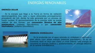 ENERGÍAS RENOVABLES
ENERGÍA SOLAR
Es la energía que llega a la Tierra en forma de radiación
electromagnética (luz, calor y rayos ultravioleta principalmente)
procedente del Sol, donde ha sido generada por un proceso de
fusión nuclear. El aprovechamiento de la energía solar se puede
realizar de dos formas: por conversión térmica de alta
temperatura (sistema foto-térmico) y por conversión
fotovoltaica (sistema fotovoltaico).
ENERGÍA HIDRÁULICA
Es la producida por el agua retenida en embalses o pantanos a
gran altura (que posee energía potencial gravitatoria). Si en un
momento dado se deja caer hasta un nivel inferior, esta energía se
convierte en energía cinética y, posteriormente, en energía eléctrica
en la central hidroeléctrica.
 