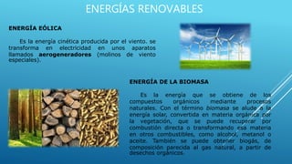 ENERGÍAS RENOVABLES
ENERGÍA EÓLICA
Es la energía cinética producida por el viento. se
transforma en electricidad en unos aparatos
llamados aerogeneradores (molinos de viento
especiales).
ENERGÍA DE LA BIOMASA
Es la energía que se obtiene de los
compuestos orgánicos mediante procesos
naturales. Con el término biomasa se alude a la
energía solar, convertida en materia orgánica por
la vegetación, que se puede recuperar por
combustión directa o transformando esa materia
en otros combustibles, como alcohol, metanol o
aceite. También se puede obtener biogás, de
composición parecida al gas natural, a partir de
desechos orgánicos.
 