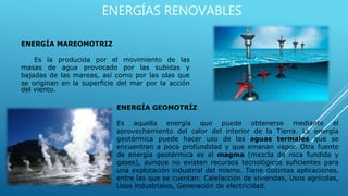ENERGÍAS RENOVABLES
ENERGÍA MAREOMOTRIZ
Es la producida por el movimiento de las
masas de agua provocado por las subidas y
bajadas de las mareas, así como por las olas que
se originan en la superficie del mar por la acción
del viento.
ENERGÍA GEOMOTRÍZ
Es aquella energía que puede obtenerse mediante el
aprovechamiento del calor del interior de la Tierra. La energía
geotérmica puede hacer uso de las aguas termales que se
encuentran a poca profundidad y que emanan vapor. Otra fuente
de energía geotérmica es el magma (mezcla de roca fundida y
gases), aunque no existen recursos tecnológicos suficientes para
una explotación industrial del mismo. Tiene distintas aplicaciones,
entre las que se cuentan: Calefacción de viviendas, Usos agrícolas,
Usos industriales, Generación de electricidad.
 
