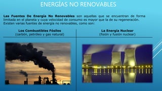 ENERGÍAS NO RENOVABLES
Las Fuentes De Energía No Renovables son aquellas que se encuentran de forma
limitada en el planeta y cuya velocidad de consumo es mayor que la de su regeneración.
Existen varias fuentes de energía no renovables, como son:
La Energía Nuclear
(fisión y fusión nuclear)
Los Combustibles Fósiles
(carbón, petróleo y gas natural)
 