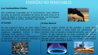 ENERGÍAS NO RENOVABLES
Los Combustibles Fósiles
Son sustancias originadas por la acumulación, hace millones
de años, de grandes cantidades de restos de seres vivos en el
fondo de lagos y otras cuencas sedimentarias. Los Principales
elementos son el carbón, petróleo y gas natural.
El Carbón
Es una sustancia ligera, de color negro,
que procede de la fosilización de restos
orgánicos vegetales. Existen 4 tipos:
antracita, hulla, lignito y turba.
El carbón se utiliza como combustible en
la industria, en las centrales térmicas y
en las calefacciones domésticas.
El Gas Natural
Tiene un origen similar al del petróleo y suele estar
formando una capa o bolsa sobre los yacimientos de
petróleo. Está compuesto, fundamentalmente, por metano
(CH4). El gas natural es un buen sustituto del carbón
como combustible, debido a su facilidad de transporte y
elevado poder calorífico y a que es menos contaminante
que los otros combustibles fósiles.
 