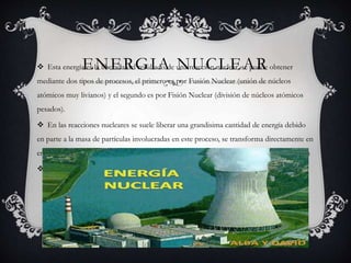 ENERGIA NUCLEAR Esta energía es la liberada del resultado de una reacción nuclear, se puede obtener
mediante dos tipos de procesos, el primero es por Fusión Nuclear (unión de núcleos
atómicos muy livianos) y el segundo es por Fisión Nuclear (división de núcleos atómicos
pesados).
 En las reacciones nucleares se suele liberar una grandisima cantidad de energía debido
en parte a la masa de partículas involucradas en este proceso, se transforma directamente en
energía. Lo anterior se suele explicar basándose en la relación Masa-Energía producto de la
 genialidad del gran físico Albert Einstein.
 