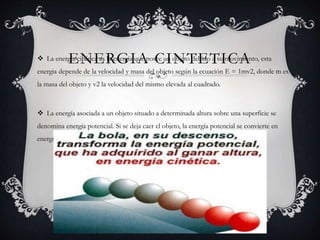 ENERGIA CINTETICA La energía cinética es la energía que posee un objeto debido a su movimiento, esta
energia depende de la velocidad y masa del objeto según la ecuación E = 1mv2, donde m es
la masa del objeto y v2 la velocidad del mismo elevada al cuadrado.
 La energía asociada a un objeto situado a determinada altura sobre una superficie se
denomina energía potencial. Si se deja caer el objeto, la energía potencial se convierte en
energía cinética. (véase la imagen)
 