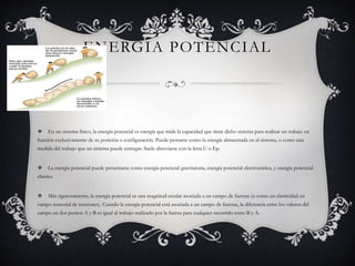 ENERGIA POTENCIAL
 En un sistema físico, la energía potencial es energía que mide la capacidad que tiene dicho sistema para realizar un trabajo en
función exclusivamente de su posición o configuración. Puede pensarse como la energía almacenada en el sistema, o como una
medida del trabajo que un sistema puede entregar. Suele abreviarse con la letra U o Ep.
 La energía potencial puede presentarse como energía potencial gravitatoria, energía potencial electrostática, y energía potencial
elástica.
 Más rigurosamente, la energía potencial es una magnitud escalar asociada a un campo de fuerzas (o como en elasticidad un
campo tensorial de tensiones). Cuando la energía potencial está asociada a un campo de fuerzas, la diferencia entre los valores del
campo en dos puntos A y B es igual al trabajo realizado por la fuerza para cualquier recorrido entre B y A.
 