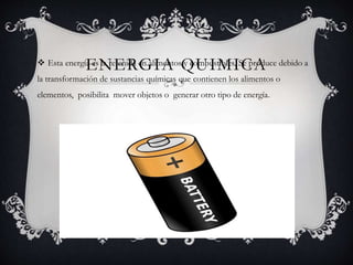 ENERGIA QUIMICA Esta energía es la retenida en alimentos y combustibles, Se produce debido a
la transformación de sustancias químicas que contienen los alimentos o
elementos, posibilita mover objetos o generar otro tipo de energía.
 