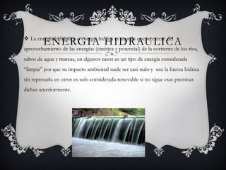 ENERGIA HIDRAULICA La energía hidráulica o energía hídrica es aquella que se extrae del
aprovechamiento de las energías (cinética y potencial) de la corriente de los ríos,
saltos de agua y mareas, en algunos casos es un tipo de energía considerada
“limpia” por que su impacto ambiental suele ser casi nulo y usa la fuerza hídrica
sin represarla en otros es solo considerada renovable si no sigue esas premisas
dichas anteriormente.
 