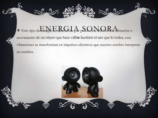 ENERGIA SONORA Este tipo de energía se caracteriza por producirse debido a la vibración o
movimiento de un objeto que hace vibrar también el aire que lo rodea, esas
vibraciones se transforman en impulsos eléctricos que nuestro cerebro interpreta
en sonidos.
 