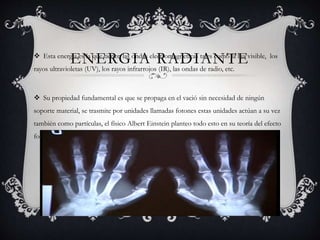 ENERGIA RADIANTE Esta energia es la que tienen las ondas electromagneticas tales como la luz visible, los
rayos ultravioletas (UV), los rayos infrarrojos (IR), las ondas de radio, etc.
 Su propiedad fundamental es que se propaga en el vació sin necesidad de ningún
soporte material, se trasmite por unidades llamadas fotones estas unidades actúan a su vez
también como partículas, el físico Albert Einstein planteo todo esto en su teoría del efecto
fotoeléctrico gracias al cual ganó el premio Nobel de física en 1921.
 