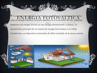 ENERGIA FOTOVALTICA
 La energía fotovoltaica y sus sistemas posibilitan la transformación de luz
solar en energía eléctrica, en pocas palabras es la conversión de una partícula
luminosa con energía (fotón) en una energía electromotriz (voltaica). La
caracteristica principal de un sistema de energía fotovoltaica es la célula
fotoeléctrica, un dispositivo construido de silicio (extraído de la arena común)
 