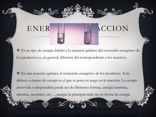 ENERGIA DE REACCION
 Es un tipo de energia debido a la reaccion química del contenido energético de
los productos es, en general, diferente del correspondiente a los reactivos.
 En una reacción química el contenido energético de los productos Este
defecto o exceso de energía es el que se pone en juego en la reacción. La energía
absorvida o desprendida puede ser de diferentes formas, energía lumínica,
eléctrica, mecánica, etc…, aunque la principal suele ser en forma de energía
calorífica. Este calor se suele llamar calor de reacción y suele tener un valor único
para cada reacción, las reacciones pueden también debido a esto ser clasificadas
en exotérmicas o endotérmicas, según que haya desprendimiento o absorción de
 