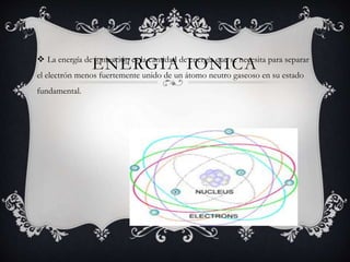 ENERGIA IONICA La energía de ionización es la cantidad de energía que se necesita para separar
el electrón menos fuertemente unido de un átomo neutro gaseoso en su estado
fundamental.
 