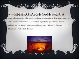 ENERGIA GEOMETRICA Esta corresponde a la energía que puede ser obtenida en base al
aprovechamiento del calor interior de la tierra, este calor se debe a varios factores
entre los mas importantes se encuentran el gradiente geotérmico, el calor
radiogénico, etc. Geotérmico viene del griego geo, “Tierra”, y thermos, “calor”;
literalmente “calor de la Tierra”.
 
