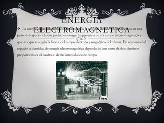 ENERGIA
ELECTROMAGNETICA La energía electromagnética se define como la cantidad de energía almacenada en una
parte del espacio a la que podemos otorgar la presencia de un campo electromagnético y
que se expresa según la fuerza del campo eléctrico y magnético del mismo. En un punto del
espacio la densidad de energía electromagnética depende de una suma de dos términos
proporcionales al cuadrado de las intensidades de campo.
 