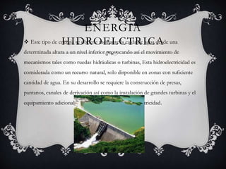 ENERGIA
HIDROELCTRICA Este tipo de energía se obtiene mediante la caída de agua desde una
determinada altura a un nivel inferior provocando así el movimiento de
mecanismos tales como ruedas hidráulicas o turbinas, Esta hidroelectricidad es
considerada como un recurso natural, solo disponible en zonas con suficiente
cantidad de agua. En su desarrollo se requiere la construcción de presas,
pantanos, canales de derivación así como la instalación de grandes turbinas y el
equipamiento adicional necesario para generar esta electricidad.
 
