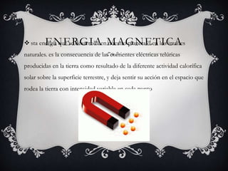 ENERGIA MAGNETICA sta energía que se desarrolla en nuestro planeta o en los imanes
naturales. es la consecuencia de las corrientes eléctricas telúricas
producidas en la tierra como resultado de la diferente actividad calorífica
solar sobre la superficie terrestre, y deja sentir su acción en el espacio que
rodea la tierra con intensidad variable en cada punto
 