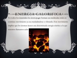 ENERGIA CALORIFICA a energía calorífica es la manifestación de la energía en forma de calor.
En todos los materiales los átomos que forman sus moléculas están en
continuo movimiento ya sea trasladándose o vibrando. Este movimiento
implica que los átomos tienen una determinada energía cinética a la que
nosotros llamamos calor o energía calorífica.
 