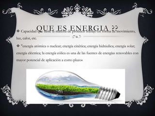 QUE ES ENERGIA ?? Capacidad que tiene la materia de producir trabajo en forma de movimiento,
luz, calor, etc.
 "energía atómica o nuclear; energía cinética; energía hidráulica; energía solar;
energía eléctrica; la energía eólica es una de las fuentes de energías renovables con
mayor potencial de aplicación a corto plazo«
 