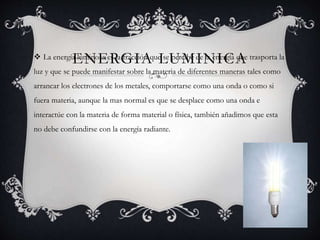 ENERGIA LUMINICA La energía luminosa es la fracción que se percibe de la energía que trasporta la
luz y que se puede manifestar sobre la materia de diferentes maneras tales como
arrancar los electrones de los metales, comportarse como una onda o como si
fuera materia, aunque la mas normal es que se desplace como una onda e
interactúe con la materia de forma material o física, también añadimos que esta
no debe confundirse con la energía radiante.
 