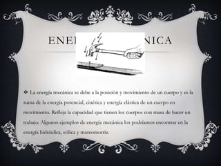 ENERGIA MECANICA
 La energía mecánica se debe a la posición y movimiento de un cuerpo y es la
suma de la energía potencial, cinética y energía elástica de un cuerpo en
movimiento. Refleja la capacidad que tienen los cuerpos con masa de hacer un
trabajo. Algunos ejemplos de energía mecánica los podríamos encontrar en la
energía hidráulica, eólica y mareomotriz.
 