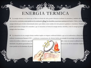 ENERGIA TERMICA
 La energía térmica es la fuerza que se libera en forma de calor, puede obtenerse mediante la naturaleza y también del sol mediante
una reacción exotérmica como podría ser la combustión de los combustibles, reacciones nucleares de fusión o fisión, mediante la
energía eléctrica por el efecto denominado Joule o por ultimo como residuo de otros procesos químicos o mecánicos. También es
posible aprovechar energía de la naturaleza que se encuentra en forma de energía térmica calorifica, como la energía geotérmica o la
energía solar fotovoltaica.
 La obtención de esta energía térmica también implica un impacto ambiental debido a que en la combustión se libera dióxido de
carbono (comúnmente llamado CO2 ) y emisiones contaminantes de distinta índole, por ejemplo la tecnología actual en energía
nuclear da residuos radiactivos que deben ser controlados. Ademas de esto debemos añadir y tener en cuenta la utilización de terreno
destinado a las plantas generadoras de energía y los riegos de contaminación por accidentes en el uso de los materiales implicados,
como pueden ser los derrames de petróleo o de productos petroquímicos derivados.
 