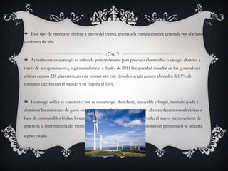 ENERGIA EOLICA
 Este tipo de energía se obtiene a través del viento, gracias a la energía cinética generada por el efecto
corrientes de aire.
 Actualmente esta energía es utilizada principalmente para producir electricidad o energia eléctrica a
través de aerogeneradores, según estadísticas a finales de 2011 la capacidad mundial de los generadores
eólicos supuso 238 gigavatios, en este mismo año este tipo de energía genero alrededor del 3% de
consumo eléctrico en el mundo y en España el 16%.
 La energía eólica se caracteriza por se una energía abundante, renovable y limpia, también ayuda a
disminuir las emisiones de gases contaminantes y de efecto invernadero al reemplazar termoeléctricas a
base de combustibles fósiles, lo que la convierte en un tipo de energía verde, el mayor inconveniente de
esta seria la intermitencia del viento que podría suponer en algunas ocasiones un problema si se utilizara
a gran escala.
 