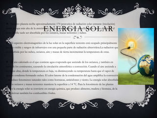 ENERGIA SOLAR
 Nuestro planeta recibe aproximadamente 170 petavatios de radiación solar entrante (insolación)
desde la capa más alta de la atmósfera y solo un aproximado 30% es reflejada de vuelta al espacio el
resto de ella suele ser absorbida por los océanos, masas terrestres y nubes.
 El espectro electromagnético de la luz solar en la superficie terrestre está ocupado principalmente
por luz visible y rangos de infrarrojos con una pequeña parte de radiación ultravioleta.La radiacion que
es absorbida por las nubes, océanos, aire y masas de tierra incrementan la temperatura de estas.
 El aire calentado es el que contiene agua evaporada que asciende de los océanos, y también en
parte de los continentes, causando la circulación atmosférica o convección. Cuando el aire asciende a
las capas altas, donde la temperatura es baja, va disminuyendo su temperatura hasta que el vapor de
agua se condensa formando nubes. El calor latente de la condensación del agua amplifica la convección
y procduce fenomenos naturales tales como borrascas, anticiclones y viento. La energía solar absorbida
por los océanos y masas terrestres mantiene la superficie a 14 °C. Para la fotosíntesis de las plantas
verdes la energía solar se convierte en energía química, que produce alimento, madera y biomasa, de la
cual derivan también los combustibles fósiles.
 