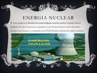 ENERGIA NUCLEAR
 Esta energía es la liberada del resultado de una reacción nuclear, se puede obtener
mediante dos tipos de procesos, el primero es por Fusión Nuclear (unión de núcleos
atómicos muy livianos) y el segundo es por Fisión Nuclear (división de núcleos atómicos
pesados).
 En las reacciones nucleares se suele liberar una grandisima cantidad de energía debido
en parte a la masa de partículas involucradas en este proceso, se transforma directamente en
energía. Lo anterior se suele explicar basándose en la relación Masa-Energía producto de la
 genialidad del gran físico Albert Einstein.
 