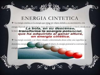 ENERGIA CINTETICA
 La energía cinética es la energía que posee un objeto debido a su movimiento, esta
energia depende de la velocidad y masa del objeto según la ecuación E = 1mv2, donde m es
la masa del objeto y v2 la velocidad del mismo elevada al cuadrado.
 La energía asociada a un objeto situado a determinada altura sobre una superficie se
denomina energía potencial. Si se deja caer el objeto, la energía potencial se convierte en
energía cinética. (véase la imagen)
 