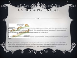 ENERGIA POTENCIAL
 En un sistema físico, la energía potencial es energía que mide la capacidad que tiene dicho sistema para realizar un trabajo en
función exclusivamente de su posición o configuración. Puede pensarse como la energía almacenada en el sistema, o como una
medida del trabajo que un sistema puede entregar. Suele abreviarse con la letra U o Ep.
 La energía potencial puede presentarse como energía potencial gravitatoria, energía potencial electrostática, y energía potencial
elástica.
 Más rigurosamente, la energía potencial es una magnitud escalar asociada a un campo de fuerzas (o como en elasticidad un
campo tensorial de tensiones). Cuando la energía potencial está asociada a un campo de fuerzas, la diferencia entre los valores del
campo en dos puntos A y B es igual al trabajo realizado por la fuerza para cualquier recorrido entre B y A.
 