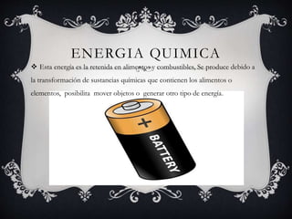 ENERGIA QUIMICA
 Esta energía es la retenida en alimentos y combustibles, Se produce debido a
la transformación de sustancias químicas que contienen los alimentos o
elementos, posibilita mover objetos o generar otro tipo de energía.
 