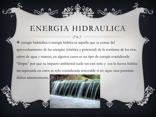 ENERGIA HIDRAULICA
 energía hidráulica o energía hídrica es aquella que se extrae del
aprovechamiento de las energías (cinética y potencial) de la corriente de los ríos,
saltos de agua y mareas, en algunos casos es un tipo de energía considerada
“limpia” por que su impacto ambiental suele ser casi nulo y usa la fuerza hídrica
sin represarla en otros es solo considerada renovable si no sigue esas premisas
dichas anteriormente.
 