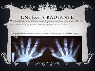 ENERGIA RADIANTE
 Esta energia es la que tienen las ondas electromagneticas tales como la luz visible, los
rayos ultravioletas (UV), los rayos infrarrojos (IR), las ondas de radio, etc.
 Su propiedad fundamental es que se propaga en el vació sin necesidad de ningún
soporte material, se trasmite por unidades llamadas fotones estas unidades actúan a su vez
también como partículas, el físico Albert Einstein planteo todo esto en su teoría del efecto
fotoeléctrico gracias al cual ganó el premio Nobel de física en 1921.
 