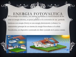ENERGIA FOTOVALTICA La energía fotovoltaica y sus sistemas posibilitan la transformación de luz
solar en energía eléctrica, en pocas palabras es la conversión de una partícula
luminosa con energía (fotón) en una energía electromotriz (voltaica). La
caracteristica principal de un sistema de energía fotovoltaica es la célula
fotoeléctrica, un dispositivo construido de silicio (extraído de la arena común)
 