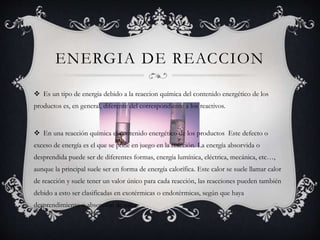 ENERGIA DE REACCION
 Es un tipo de energia debido a la reaccion química del contenido energético de los
productos es, en general, diferente del correspondiente a los reactivos.
 En una reacción química el contenido energético de los productos Este defecto o
exceso de energía es el que se pone en juego en la reacción. La energía absorvida o
desprendida puede ser de diferentes formas, energía lumínica, eléctrica, mecánica, etc…,
aunque la principal suele ser en forma de energía calorífica. Este calor se suele llamar calor
de reacción y suele tener un valor único para cada reacción, las reacciones pueden también
debido a esto ser clasificadas en exotérmicas o endotérmicas, según que haya
desprendimiento o absorción de calor.
 