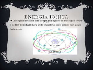 ENERGIA IONICA
 La energía de ionización es la cantidad de energía que se necesita para separar
el electrón menos fuertemente unido de un átomo neutro gaseoso en su estado
fundamental.
 