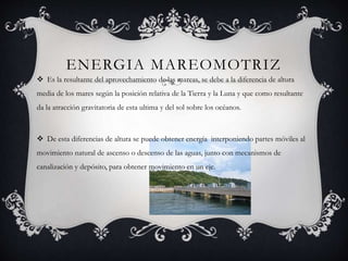 ENERGIA MAREOMOTRIZ
 Es la resultante del aprovechamiento de las mareas, se debe a la diferencia de altura
media de los mares según la posición relativa de la Tierra y la Luna y que como resultante
da la atracción gravitatoria de esta ultima y del sol sobre los océanos.
 De esta diferencias de altura se puede obtener energía interponiendo partes móviles al
movimiento natural de ascenso o descenso de las aguas, junto con mecanismos de
canalización y depósito, para obtener movimiento en un eje.
 