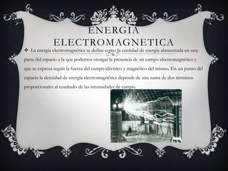 ENERGIA
ELECTROMAGNETICA
 La energía electromagnética se define como la cantidad de energía almacenada en una
parte del espacio a la que podemos otorgar la presencia de un campo electromagnético y
que se expresa según la fuerza del campo eléctrico y magnético del mismo. En un punto del
espacio la densidad de energía electromagnética depende de una suma de dos términos
proporcionales al cuadrado de las intensidades de campo.
 