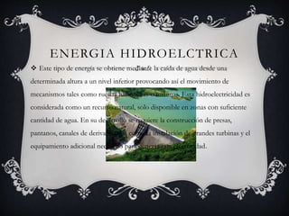 ENERGIA HIDROELCTRICA
 Este tipo de energía se obtiene mediante la caída de agua desde una
determinada altura a un nivel inferior provocando así el movimiento de
mecanismos tales como ruedas hidráulicas o turbinas, Esta hidroelectricidad es
considerada como un recurso natural, solo disponible en zonas con suficiente
cantidad de agua. En su desarrollo se requiere la construcción de presas,
pantanos, canales de derivación así como la instalación de grandes turbinas y el
equipamiento adicional necesario para generar esta electricidad.
 